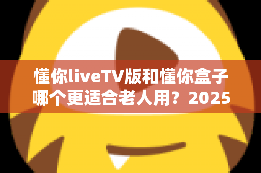 懂你liveTV版和懂你盒子哪个更适合老人用？2025年最新选购指南：为爸妈挑选最贴心的电视观看方案