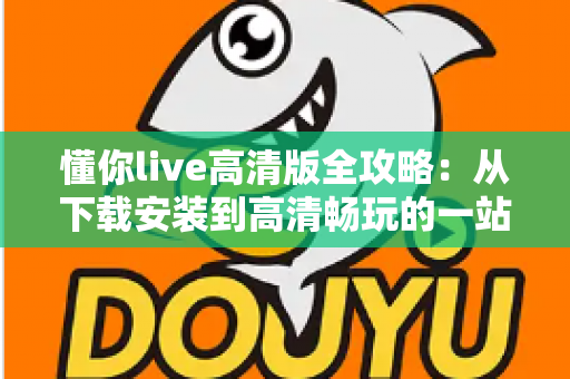 懂你live高清版全攻略:从下载安装到高清畅玩的一站式实用指南 懂你live高清版全攻略:从下载安装到高清畅玩的一站式实用指南