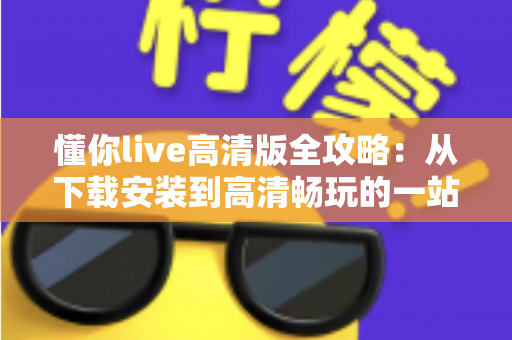 懂你live高清版全攻略:从下载安装到高清畅玩的一站式实用指南 懂你live高清版全攻略:从下载安装到高清畅玩的一站式实用指南