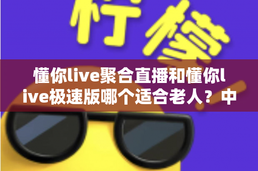 懂你live聚合直播和懂你live极速版哪个适合老人?中老年用户直播软件选择全指南 懂你live聚合直播和懂你live极速版哪个适合老人?中老年用户直播软件选择全指南