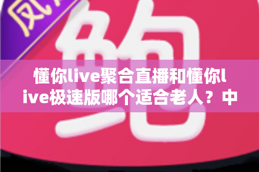 懂你live聚合直播和懂你live极速版哪个适合老人?中老年用户直播软件选择全指南 懂你live聚合直播和懂你live极速版哪个适合老人?中老年用户直播软件选择全指南