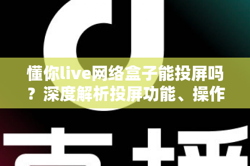 懂你live网络盒子能投屏吗？深度解析投屏功能、操作步骤与常见问题全指南
