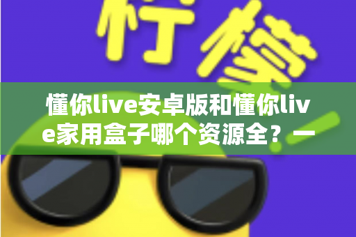 懂你live安卓版和懂你live家用盒子哪个资源全?一文读懂两者差异与选购指南 懂你live安卓版和懂你live家用盒子哪个资源全?一文读懂两者差异与选购指南