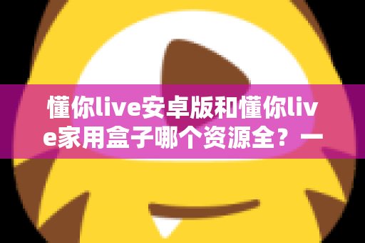 懂你live安卓版和懂你live家用盒子哪个资源全?一文读懂两者差异与选购指南 懂你live安卓版和懂你live家用盒子哪个资源全?一文读懂两者差异与选购指南