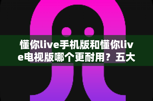 懂你live手机版和懂你live电视版哪个更耐用？五大维度深度对比解析，帮你选对版本不踩坑