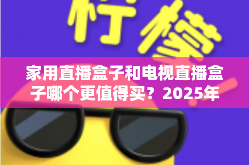 家用直播盒子和电视直播盒子哪个更值得买？2025年超实用选购攻略，帮你告别选择困难症