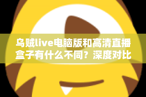 乌贼live电脑版和高清直播盒子有什么不同？深度对比解析，帮你找到最适合的直播观看方案