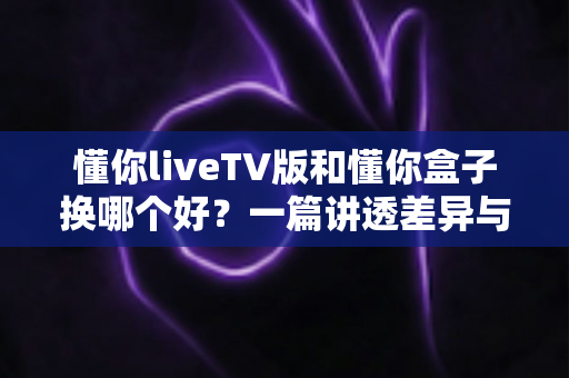 懂你liveTV版和懂你盒子换哪个好？一篇讲透差异与选择的实用指南