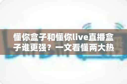 懂你盒子和懂你live直播盒子谁更强？一文看懂两大热门电视盒子的深度对比与选购攻略