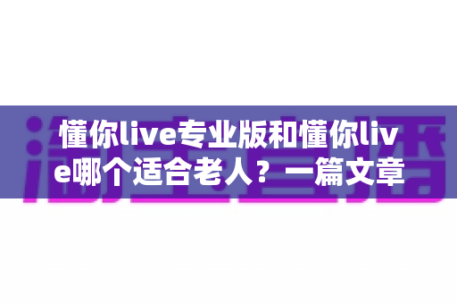 懂你live专业版和懂你live哪个适合老人？一篇文章帮您做出明智选择，让长辈用得舒心又放心