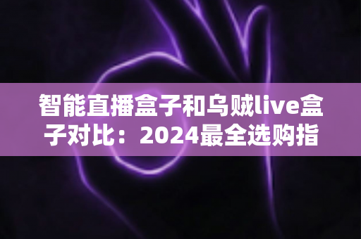 智能直播盒子和乌贼live盒子对比：2024最全选购指南，看完再买不踩坑