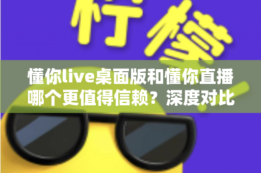懂你live桌面版和懂你直播哪个更值得信赖？深度对比分析助你做出明智选择