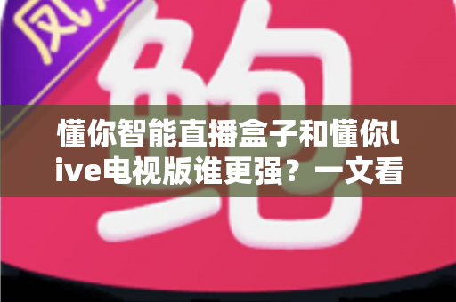 懂你智能直播盒子和懂你live电视版谁更强？一文看懂核心差异，选对不踩坑