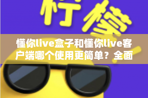 懂你live盒子和懂你live客户端哪个使用更简单？全面对比解析助你轻松选择