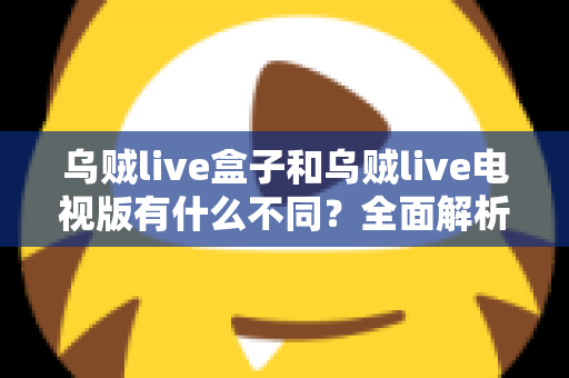 乌贼live盒子和乌贼live电视版有什么不同？全面解析两大版本差异，帮你选对设备畅享高清直播体验