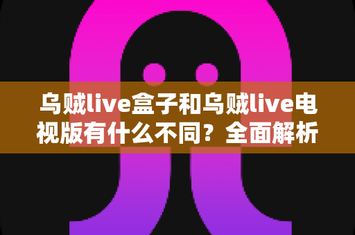 乌贼live盒子和乌贼live电视版有什么不同？全面解析两大版本差异，帮你选对设备畅享高清直播体验