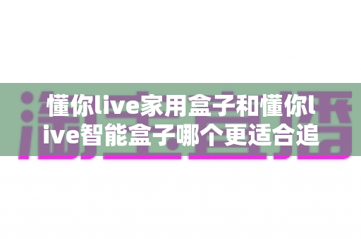 懂你live家用盒子和懂你live智能盒子哪个更适合追剧?2025年追剧神器选购全攻略 懂你live家用盒子和懂你live智能盒子哪个更适合追剧?2025年追剧神器选购全攻略