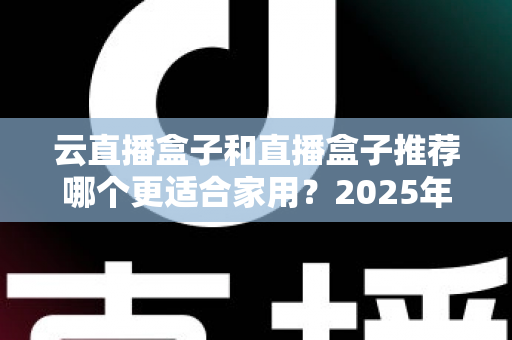 云直播盒子和直播盒子推荐哪个更适合家用？2025年家庭选购全攻略指南