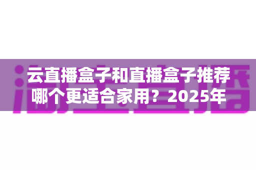 云直播盒子和直播盒子推荐哪个更适合家用？2025年家庭选购全攻略指南