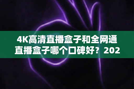 4K高清直播盒子和全网通直播盒子哪个口碑好？2025年选购深度评测与避坑指南