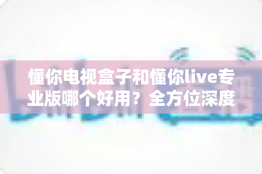 懂你电视盒子和懂你live专业版哪个好用?全方位深度对比评测,助你一步到位选出最合适的大屏观影方案 懂你电视盒子和懂你live专业版哪个好用?全方位深度对比评测,助你一步到位选出最合适的大屏观影方案