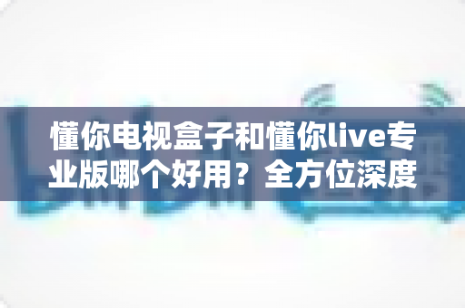懂你电视盒子和懂你live专业版哪个好用？全方位深度对比评测，助你一步到位选出最合适的大屏观影方案