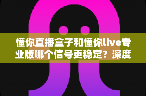 懂你直播盒子和懂你live专业版哪个信号更稳定？深度对比解析，帮你找到观影更流畅的选择