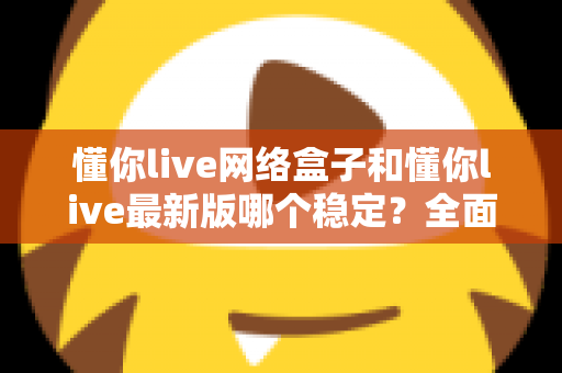 懂你live网络盒子和懂你live最新版哪个稳定？全面对比解析与使用建议