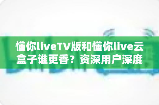 懂你liveTV版和懂你live云盒子谁更香？资深用户深度实测对比，看完不再纠结