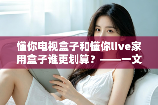 懂你电视盒子和懂你live家用盒子谁更划算?——一文读懂选购技巧,帮你省钱不踩坑 懂你电视盒子和懂你live家用盒子谁更划算?——一文读懂选购技巧,帮你省钱不踩坑