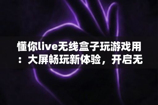 懂你live无线盒子玩游戏用:大屏畅玩新体验,开启无线游戏时代的最佳选择 懂你live无线盒子玩游戏用:大屏畅玩新体验,开启无线游戏时代的最佳选择