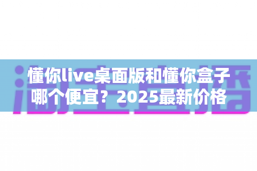 懂你live桌面版和懂你盒子哪个便宜？2025最新价格对比与高性价比选购指南