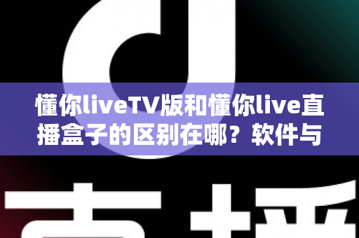 懂你liveTV版和懂你live直播盒子的区别在哪？软件与硬件六大维度全解析，看完不踩坑