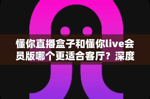 懂你直播盒子和懂你live会员版哪个更适合客厅？深度对比帮你选出最佳客厅观影方案