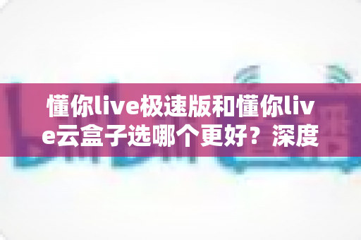 懂你live极速版和懂你live云盒子选哪个更好？深度对比分析与实用选购指南