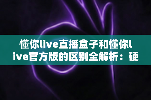 懂你live直播盒子和懂你live官方版的区别全解析：硬件与软件怎么选才最划算？