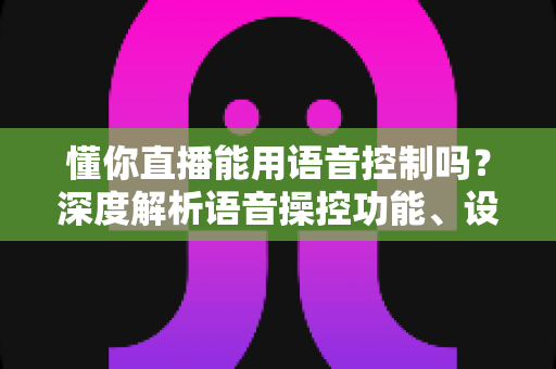 懂你直播能用语音控制吗?深度解析语音操控功能、设置方法与实用技巧全指南 懂你直播能用语音控制吗?深度解析语音操控功能、设置方法与实用技巧全指南