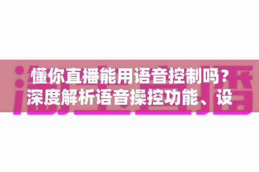 懂你直播能用语音控制吗？深度解析语音操控功能、设置方法与实用技巧全指南