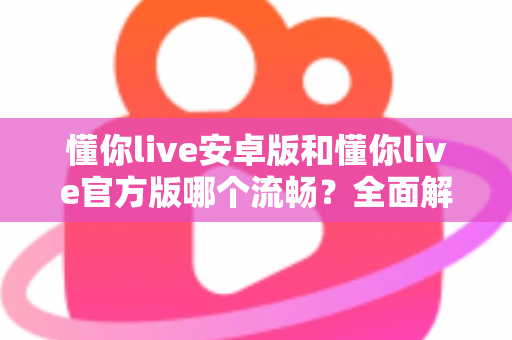 懂你live安卓版和懂你live官方版哪个流畅？全面解析两大版本的性能差异与选择指南