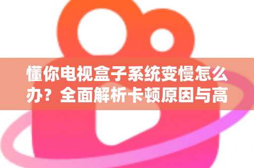 懂你电视盒子系统变慢怎么办？全面解析卡顿原因与高效解决技巧，让你的电视盒子重获新生