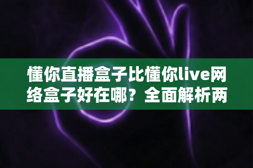懂你直播盒子比懂你live网络盒子好在哪？全面解析两大观影神器的真实差距，帮你选对不踩坑