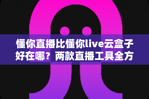 懂你直播比懂你live云盒子好在哪？两款直播工具全方位对比与选购指南