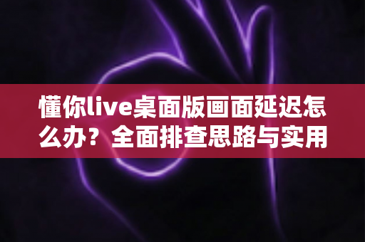 懂你live桌面版画面延迟怎么办？全面排查思路与实用优化方案一文讲透