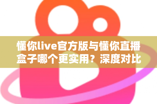 懂你live官方版与懂你直播盒子哪个更实用？深度对比评测帮你找到最适合的直播工具