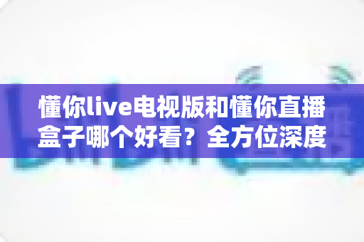 懂你live电视版和懂你直播盒子哪个好看？全方位深度对比帮你选出最适合自己的观影方案