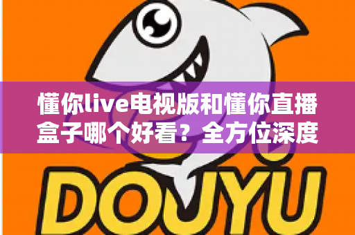 懂你live电视版和懂你直播盒子哪个好看？全方位深度对比帮你选出最适合自己的观影方案