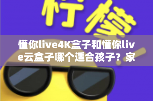 懂你live4K盒子和懂你live云盒子哪个适合孩子？家长选购全攻略与深度对比