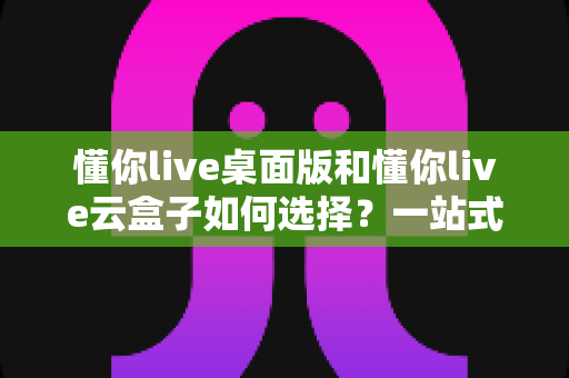 懂你live桌面版和懂你live云盒子如何选择?一站式对比评测与选购攻略 懂你live桌面版和懂你live云盒子如何选择?一站式对比评测与选购攻略