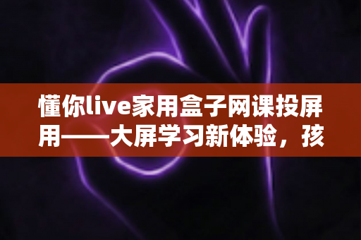 懂你live家用盒子网课投屏用——大屏学习新体验，孩子网课更专注的家庭神器