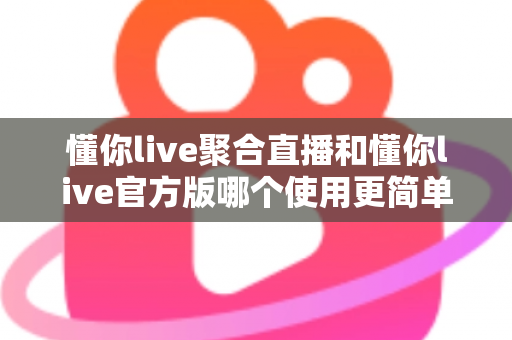 懂你live聚合直播和懂你live官方版哪个使用更简单？全方位对比评测帮你轻松做选择